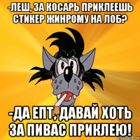 -леш, за косарь приклеешь стикер жинрому на лоб? -да епт, давай хоть за пивас приклею!