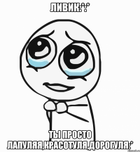 ливик:*:* ты просто лапуляя,красотуля,дорогуля:*