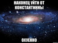 наконец уйти от константинны охуенно