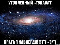 утонченный`-тупават братья навсегда!!! ("(*-*)/")