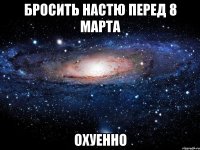 бросить настю перед 8 марта охуенно