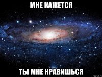 мне кажется ты мне нравишься