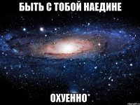 быть с тобой наедине охуенно*