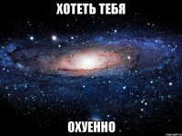 хотеть тебя охуенно