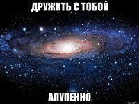 дружить с тобой апупенно