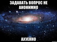 задавать вопрос не анонимно ахуенно