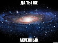 да ты же ахуенный