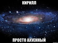 кирилл просто ахуенный