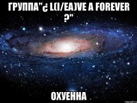 группа"¿ l(i/ea)ve a forever ?" охуенна