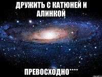 дружить с катюней и алинкой превосходно****