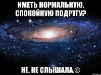 иметь нормальную, спокойную подругу? не, не слышала.©