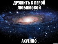 дружить с лерой любимовой ахуенно