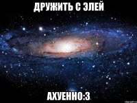 дружить с элей ахуенно:з