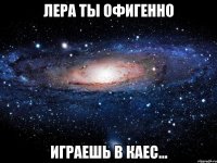 лера ты офигенно играешь в каес...