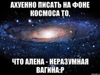 ахуенно писать на фоне космоса то, что алена - неразумная вагина:р