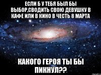 если б у тебя был бы выбор,сводить свою девушку в кафе или в кино в честь 8 марта какого героя ты бы пикнул??