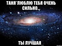 таня*люблю тебя очень сильно... ты лучшая_