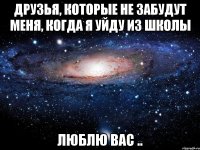 друзья, которые не забудут меня, когда я уйду из школы люблю вас ..