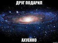 друг подарил ахуенно