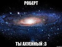 роберт ты ахуенный ;з