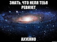 знать, что неля тебя ревнует ахуенно