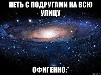 петь с подругами на всю улицу офигенно:*