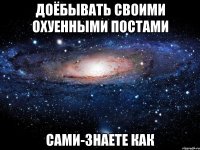 доёбывать своими охуенными постами сами-знаете как