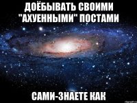 доёбывать своими "ахуенными" постами сами-знаете как