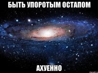 быть упоротым остапом ахуенно