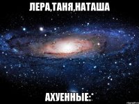 лера,таня,наташа ахуенные:*