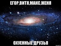 егор,витя,макс,женя охуенные друзья