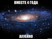 вместе 4 года ахуенно