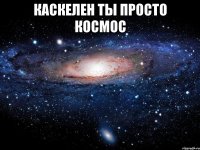 каскелен ты просто космос 