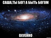 саша,ты бог! а быть богом охуенно