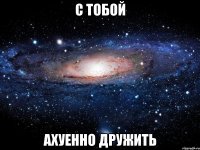 с тобой ахуенно дружить