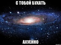 с тобой бухать ахуенно