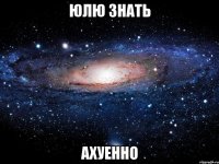 юлю знать ахуенно