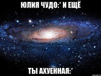 юлия чудо:* и ещё ты ахуенная:*