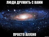 люди дружить с вами просто ахуено