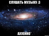 слушать музыку :3 ахуенно*