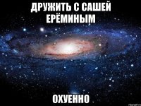 дружить с сашей ерёминым охуенно