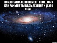 психопатка извени меня пжл...хочу как раньше ты ведь ахуенна и я это знаю 