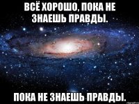 всё хорошо, пока не знаешь правды. пока не знаешь правды.