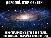 дорогой, егор юрьевич. никогда, никому я тебя не отдам, понимаешь? ахахаха я люблю тебя.