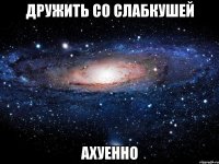 дружить со слабкушей ахуенно