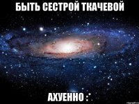 быть сестрой ткачевой ахуенно :*