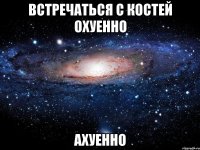 встречаться с костей охуенно ахуенно