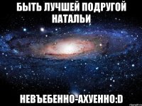 быть лучшей подругой натальи невъебенно-ахуенно:d