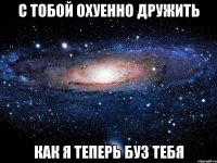 с тобой охуенно дружить как я теперь буз тебя