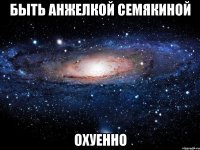 быть анжелкой семякиной охуенно